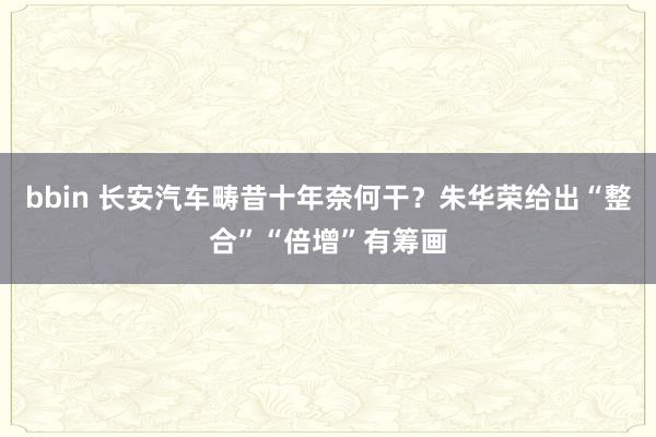 bbin 长安汽车畴昔十年奈何干？朱华荣给出“整合”“倍增”有筹画