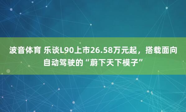 波音体育 乐谈L90上市26.58万元起，搭载面向自动驾驶的“蔚下天下模子”