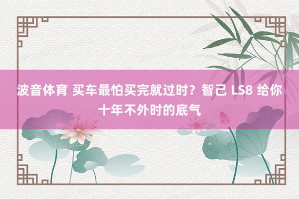 波音体育 买车最怕买完就过时？智己 LS8 给你十年不外时的底气