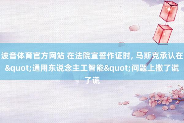 波音体育官方网站 在法院宣誓作证时， 马斯克承认在"通用东说念主工智能"问题上撒了谎