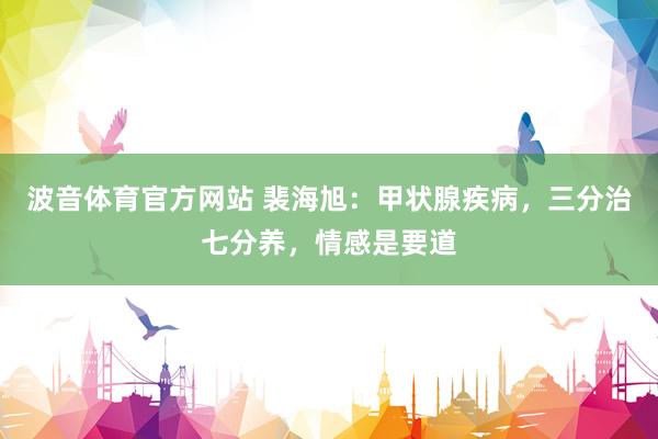 波音体育官方网站 裴海旭：甲状腺疾病，三分治七分养，情感是要道