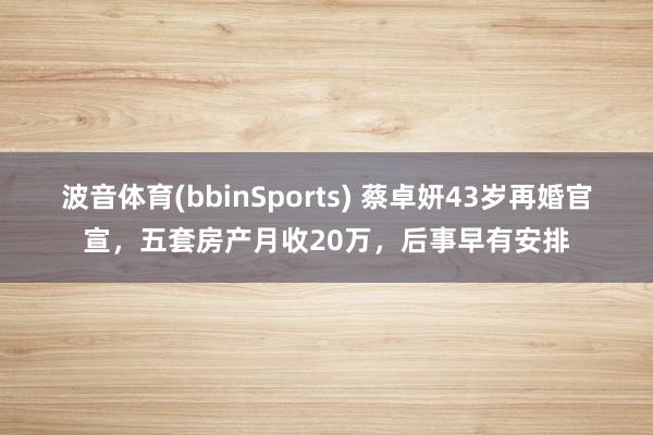 波音体育(bbinSports) 蔡卓妍43岁再婚官宣，五套房产月收20万，后事早有安排