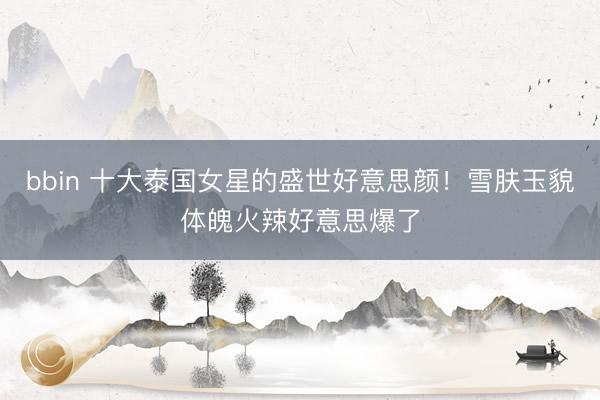 bbin 十大泰国女星的盛世好意思颜！雪肤玉貌体魄火辣好意思爆了