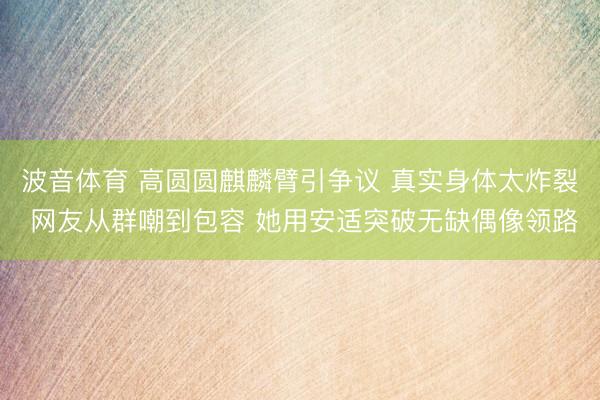 波音体育 高圆圆麒麟臂引争议 真实身体太炸裂 网友从群嘲到包容 她用安适突破无缺偶像领路