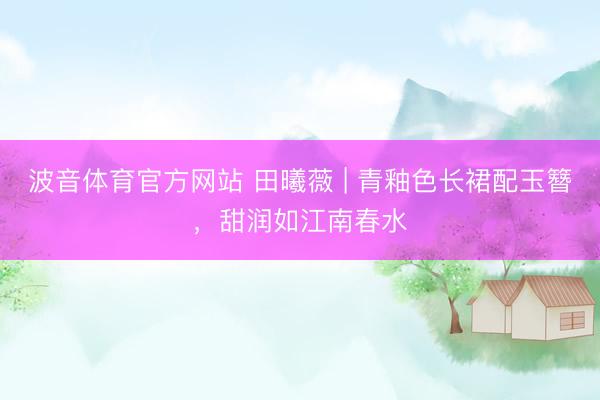 波音体育官方网站 田曦薇 | 青釉色长裙配玉簪，甜润如江南春水