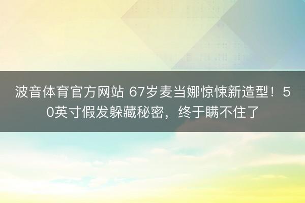 波音体育官方网站 67岁麦当娜惊悚新造型！50英寸假发躲藏秘密，终于瞒不住了