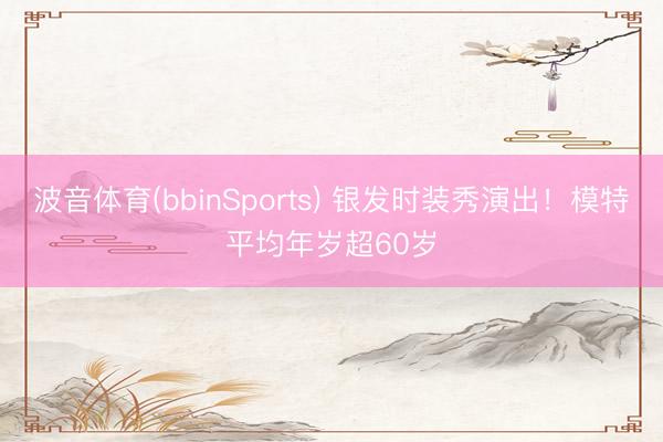 波音体育(bbinSports) 银发时装秀演出！模特平均年岁超60岁