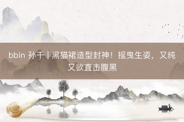 bbin 孙千 | 黑猫裙造型封神！摇曳生姿，又纯又欲直击腹黑