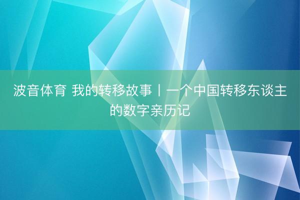波音体育 我的转移故事丨一个中国转移东谈主的数字亲历记
