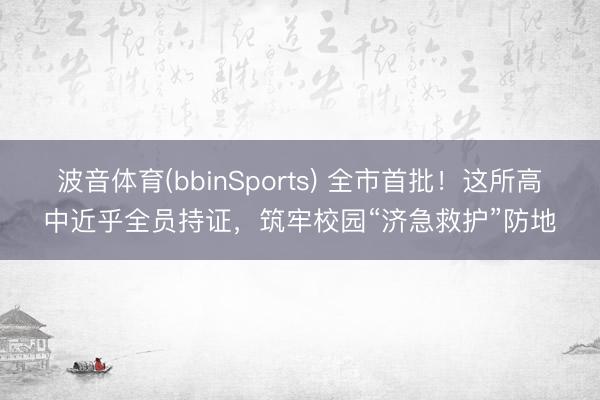 波音体育(bbinSports) 全市首批！这所高中近乎全员持证，筑牢校园“济急救护”防地