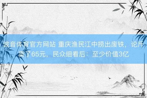 波音体育官方网站 重庆渔民江中捞出废铁，论斤卖了65元，民众细看后：至少价值3亿