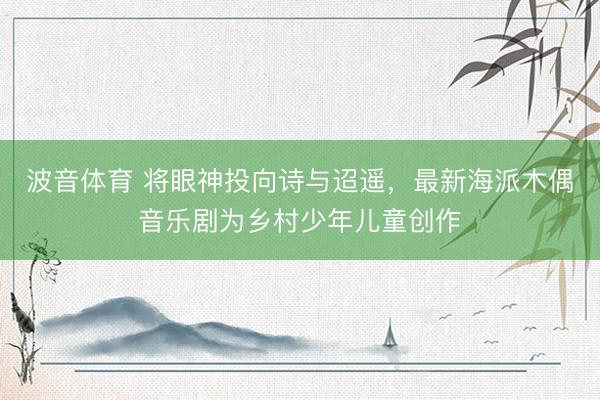 波音体育 将眼神投向诗与迢遥，最新海派木偶音乐剧为乡村少年儿童创作