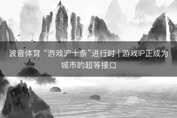 波音体育 “游戏沪十条”进行时 | 游戏IP正成为城市的超等接口