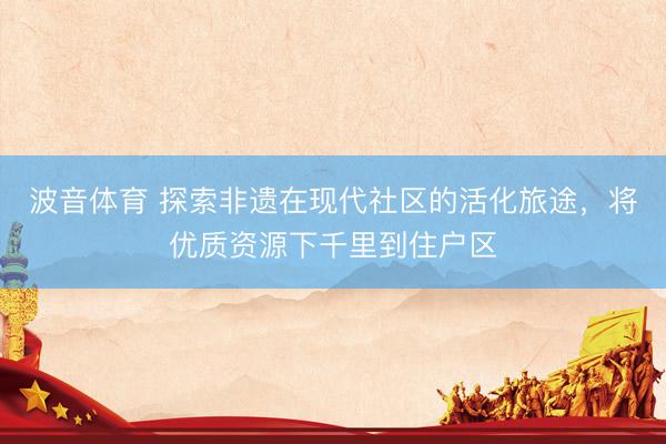 波音体育 探索非遗在现代社区的活化旅途，将优质资源下千里到住户区