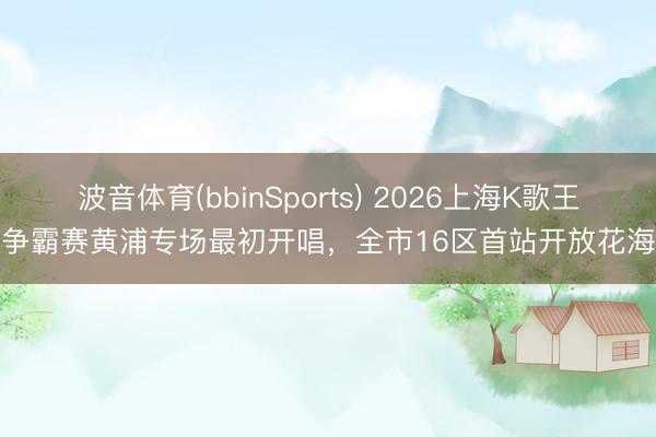 波音体育(bbinSports) 2026上海K歌王争霸赛黄浦专场最初开唱，全市16区首站开放花海