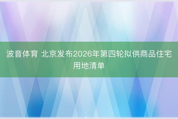 波音体育 北京发布2026年第四轮拟供商品住宅用地清单