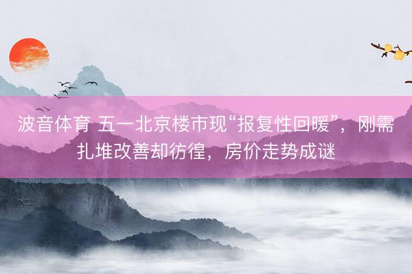 波音体育 五一北京楼市现“报复性回暖”，刚需扎堆改善却彷徨，房价走势成谜