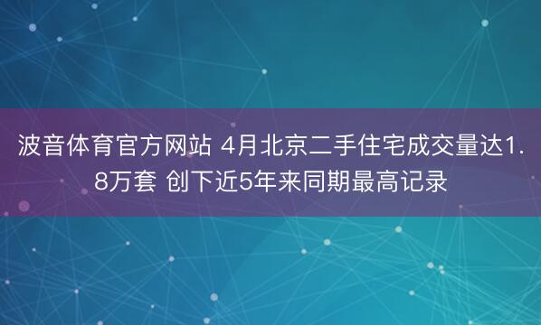 波音体育官方网站 4月北京二手住宅成交量达1.8万套 创下近5年来同期最高记录