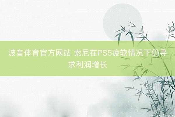 波音体育官方网站 索尼在PS5疲软情况下仍寻求利润增长