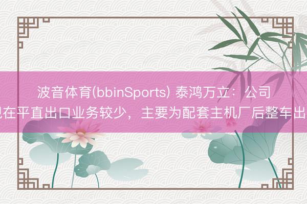 波音体育(bbinSports) 泰鸿万立：公司现在平直出口业务较少，主要为配套主机厂后整车出口