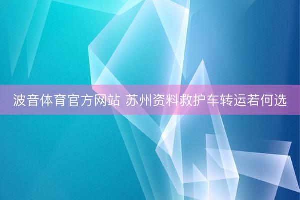 波音体育官方网站 苏州资料救护车转运若何选