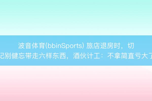 波音体育(bbinSports) 旅店退房时，切记别健忘带走六样东西，酒伙计工：不拿简直亏大了